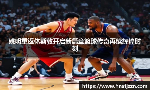 姚明重返休斯敦开启新篇章篮球传奇再续辉煌时刻
