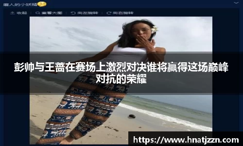 彭帅与王蔷在赛场上激烈对决谁将赢得这场巅峰对抗的荣耀